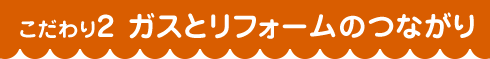 こだわり2 ガスとリフォームのつながり