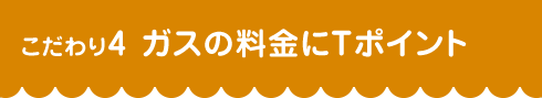 こだわり4 ガスの料金にＴポイント