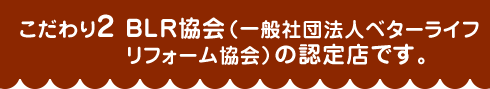 こだわり2 BLR協会（一般社団法人ベターライフリフォーム協会）の認定店です。